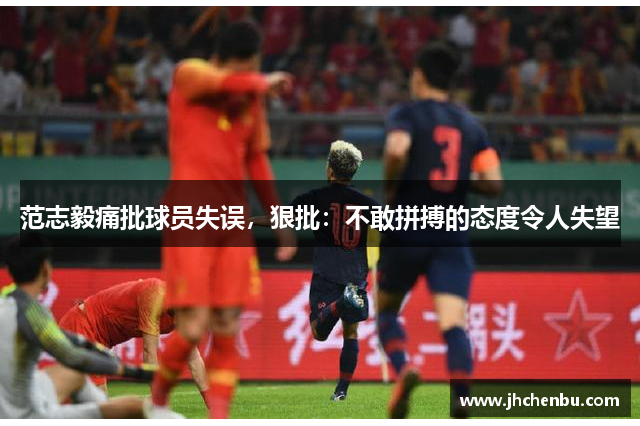 范志毅痛批球员失误，狠批：不敢拼搏的态度令人失望