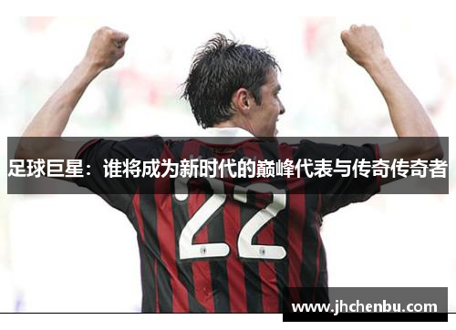 足球巨星：谁将成为新时代的巅峰代表与传奇传奇者