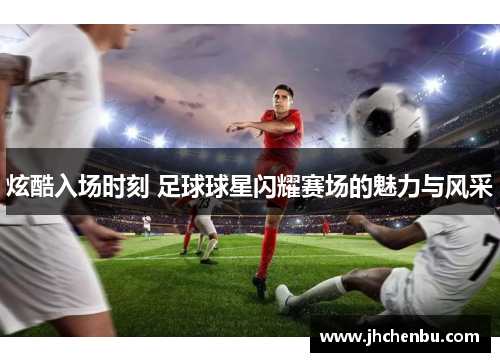 炫酷入场时刻 足球球星闪耀赛场的魅力与风采