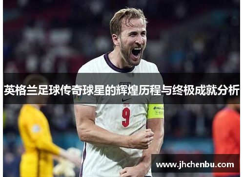 英格兰足球传奇球星的辉煌历程与终极成就分析