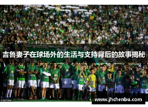 吉鲁妻子在球场外的生活与支持背后的故事揭秘