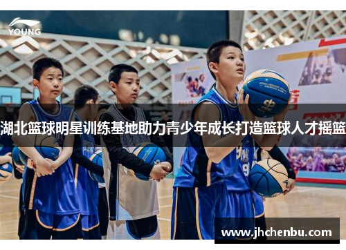 湖北篮球明星训练基地助力青少年成长打造篮球人才摇篮