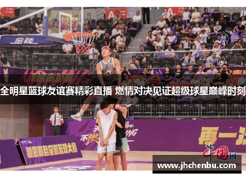 全明星篮球友谊赛精彩直播 燃情对决见证超级球星巅峰时刻