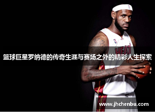 篮球巨星罗纳德的传奇生涯与赛场之外的精彩人生探索