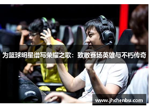 为篮球明星谱写荣耀之歌：致敬赛场英雄与不朽传奇