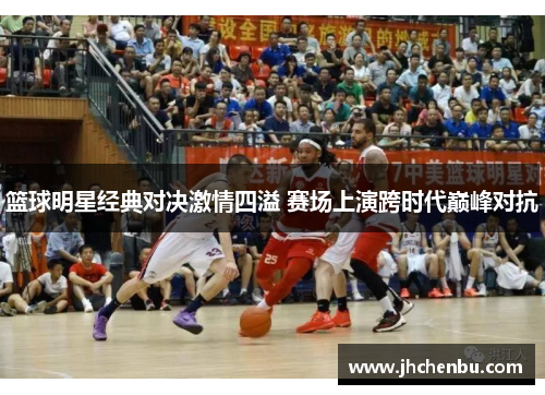 篮球明星经典对决激情四溢 赛场上演跨时代巅峰对抗