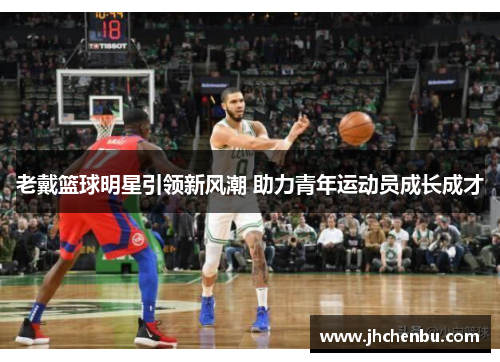 老戴篮球明星引领新风潮 助力青年运动员成长成才
